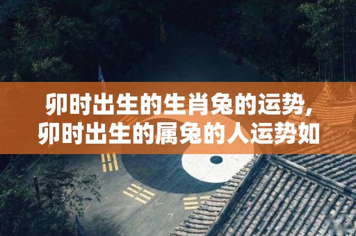 卯时出生的生肖兔的运势,卯时出生的属兔的人运势如何