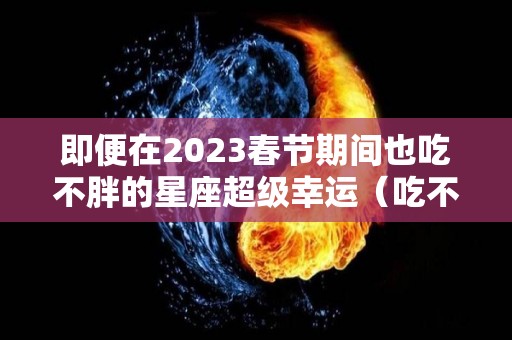 即便在2023春节期间也吃不胖的星座超级幸运（吃不胖的星座排行榜）