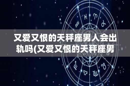 又爱又恨的天秤座男人会出轨吗(又爱又恨的天秤座男人会出轨吗为什么)