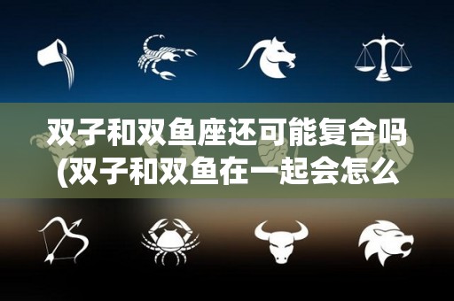 双子和双鱼座还可能复合吗(双子和双鱼在一起会怎么样)