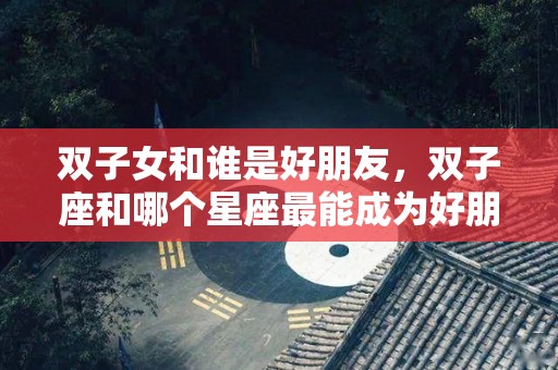 双子女和谁是好朋友，双子座和哪个星座最能成为好朋友？（双子女跟什么星座女生是好朋友）