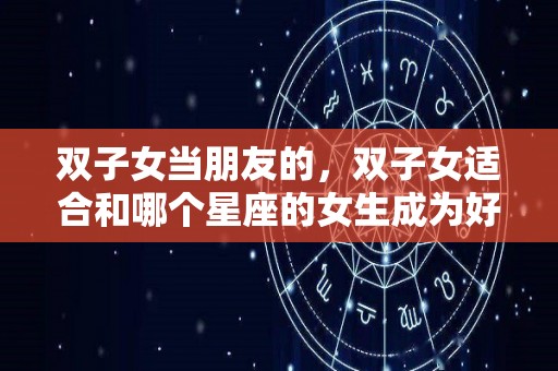 双子女当朋友的，双子女适合和哪个星座的女生成为好朋友（双子座女生适合和什么星座的女生当朋友）