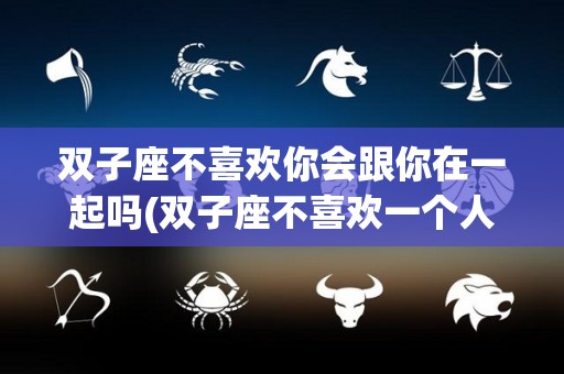 双子座不喜欢你会跟你在一起吗(双子座不喜欢一个人以后是不是就完了)
