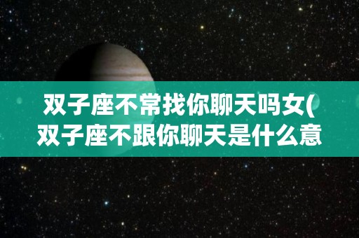 双子座不常找你聊天吗女(双子座不跟你聊天是什么意思?)
