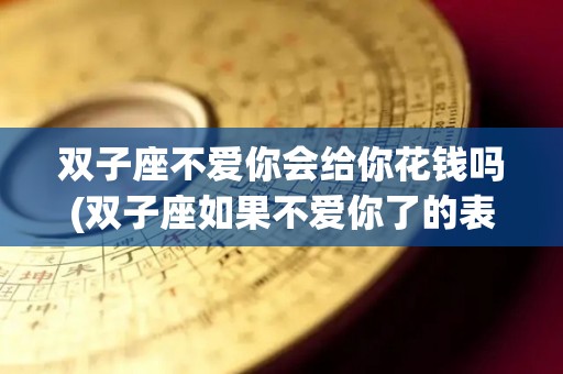 双子座不爱你会给你花钱吗(双子座如果不爱你了的表现)
