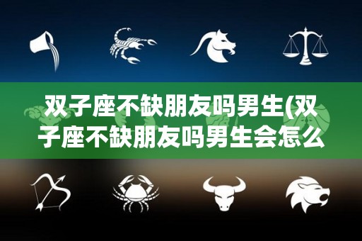 双子座不缺朋友吗男生(双子座不缺朋友吗男生会怎么样)