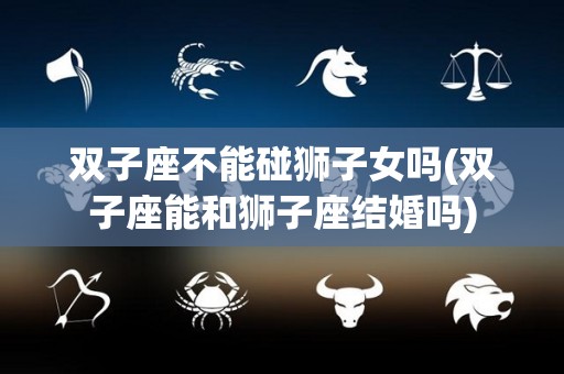 双子座不能碰狮子女吗(双子座能和狮子座结婚吗)