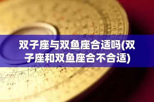 双子座与双鱼座合适吗(双子座和双鱼座合不合适)