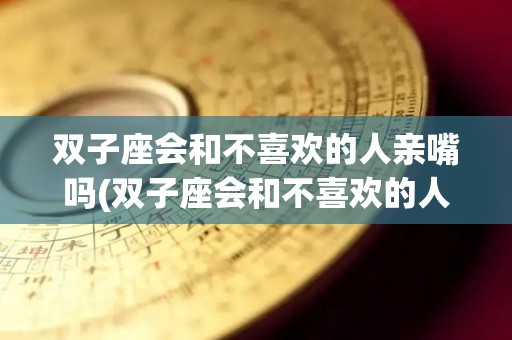 双子座会和不喜欢的人亲嘴吗(双子座会和不喜欢的人亲嘴吗知乎)