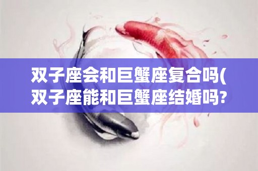双子座会和巨蟹座复合吗(双子座能和巨蟹座结婚吗?)
