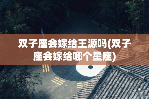 双子座会嫁给王源吗(双子座会嫁给哪个星座)