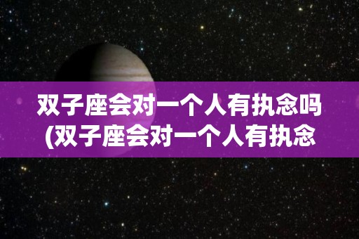 双子座会对一个人有执念吗(双子座会对一个人有执念吗女生)