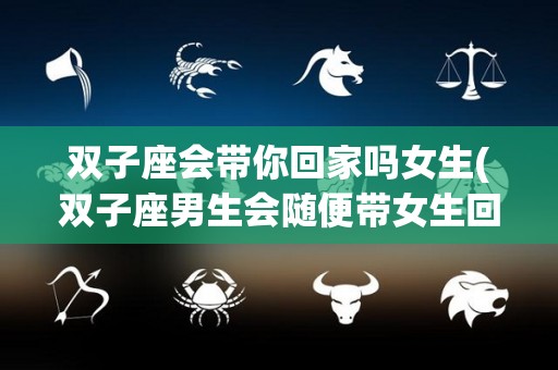 双子座会带你回家吗女生(双子座男生会随便带女生回家吗)