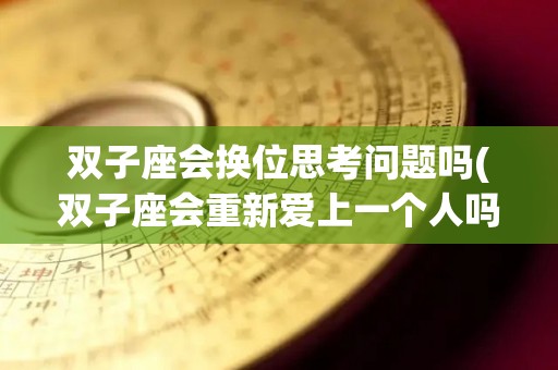 双子座会换位思考问题吗(双子座会重新爱上一个人吗)