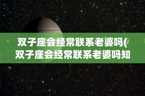 双子座会经常联系老婆吗(双子座会经常联系老婆吗知乎)