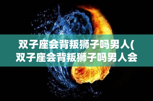 双子座会背叛狮子吗男人(双子座会背叛狮子吗男人会爱你吗)