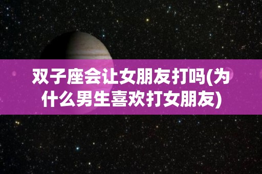 双子座会让女朋友打吗(为什么男生喜欢打女朋友)
