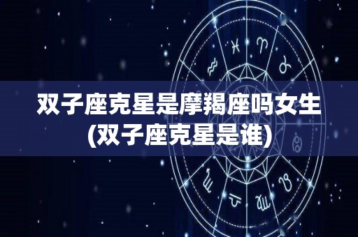 双子座克星是摩羯座吗女生(双子座克星是谁)