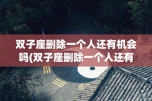 双子座删除一个人还有机会吗(双子座删除一个人还有机会吗知乎)