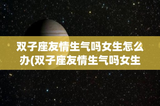 双子座友情生气吗女生怎么办(双子座友情生气吗女生怎么办呢)