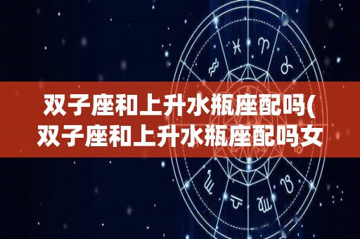 双子座和上升水瓶座配吗(双子座和上升水瓶座配吗女)