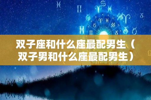 双子座和什么座最配男生（双子男和什么座最配男生）