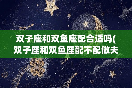 双子座和双鱼座配合适吗(双子座和双鱼座配不配做夫妻)