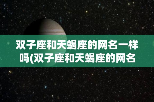 双子座和天蝎座的网名一样吗(双子座和天蝎座的网名一样吗女生)