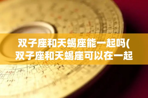 双子座和天蝎座能一起吗(双子座和天蝎座可以在一起吗)
