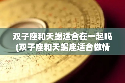 双子座和天蝎适合在一起吗(双子座和天蝎座适合做情侣吗)