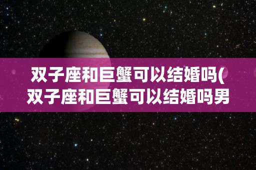 双子座和巨蟹可以结婚吗(双子座和巨蟹可以结婚吗男生)