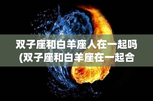 双子座和白羊座人在一起吗(双子座和白羊座在一起合适吗)