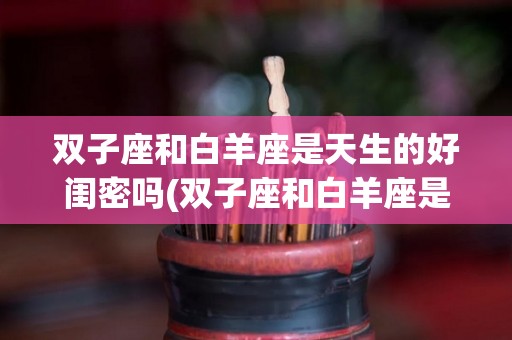双子座和白羊座是天生的好闺密吗(双子座和白羊座是天生的好闺密吗女生)