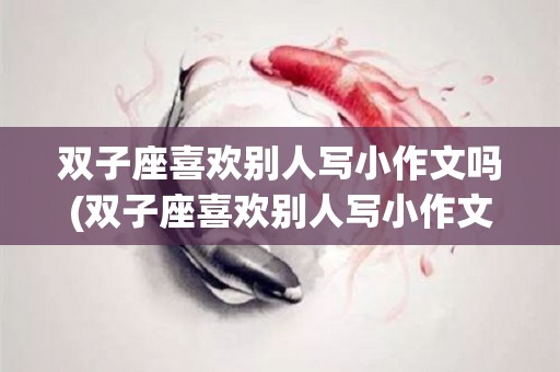 双子座喜欢别人写小作文吗(双子座喜欢别人写小作文吗为什么)