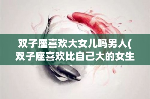 双子座喜欢大女儿吗男人(双子座喜欢比自己大的女生嘛)
