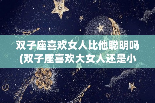 双子座喜欢女人比他聪明吗(双子座喜欢大女人还是小女人)