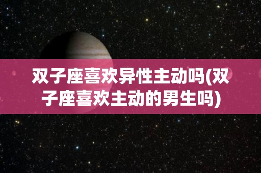 双子座喜欢异性主动吗(双子座喜欢主动的男生吗)