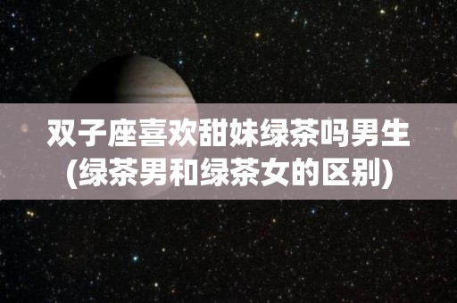 双子座喜欢甜妹绿茶吗男生(绿茶男和绿茶女的区别)