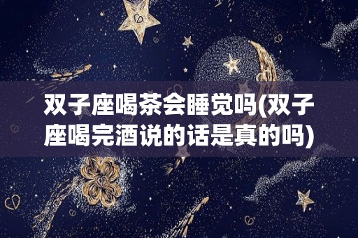双子座喝茶会睡觉吗(双子座喝完酒说的话是真的吗)