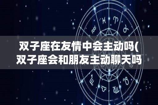 双子座在友情中会主动吗(双子座会和朋友主动聊天吗)