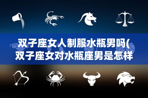 双子座女人制服水瓶男吗(双子座女对水瓶座男是怎样的)
