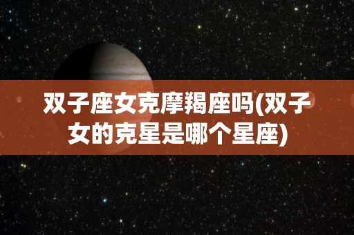双子座女克摩羯座吗(双子女的克星是哪个星座)