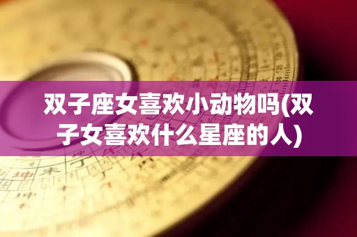 双子座女喜欢小动物吗(双子女喜欢什么星座的人)
