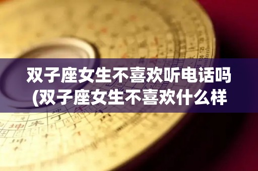 双子座女生不喜欢听电话吗(双子座女生不喜欢什么样的男生)