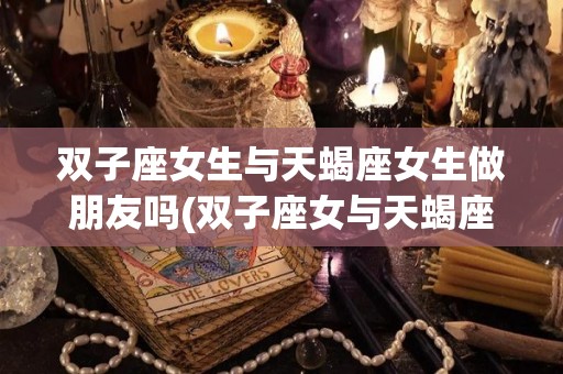 双子座女生与天蝎座女生做朋友吗(双子座女与天蝎座女能成为好朋友吗)