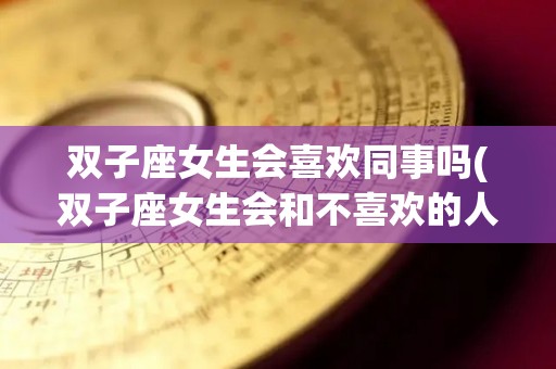 双子座女生会喜欢同事吗(双子座女生会和不喜欢的人暧昧吗)