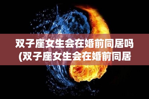 双子座女生会在婚前同居吗(双子座女生会在婚前同居吗为什么)