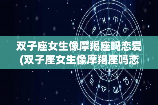 双子座女生像摩羯座吗恋爱(双子座女生像摩羯座吗恋爱怎么样)