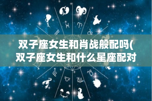 双子座女生和肖战般配吗(双子座女生和什么星座配对)