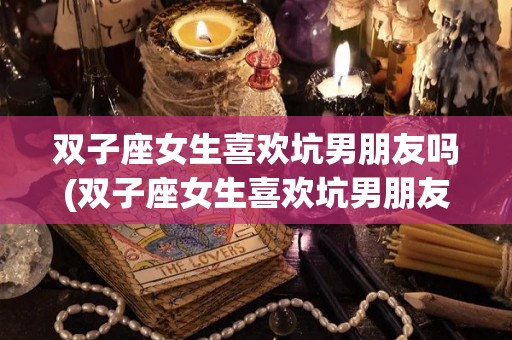 双子座女生喜欢坑男朋友吗(双子座女生喜欢坑男朋友吗知乎)